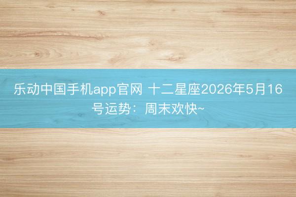 乐动中国手机app官网 十二星座2026年5月16号运势：周末欢快~