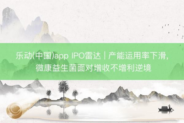 乐动(中国)app IPO雷达 | 产能运用率下滑， 微康益生菌面对增收不增利逆境
