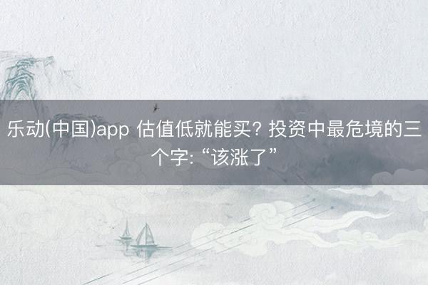 乐动(中国)app 估值低就能买? 投资中最危境的三个字: “该涨了”