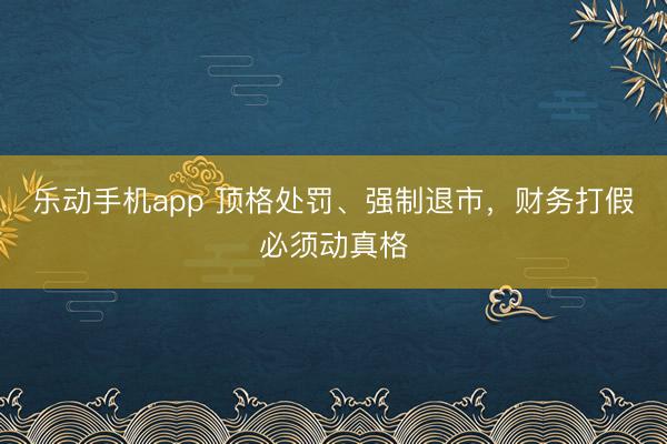 乐动手机app 顶格处罚、强制退市，财务打假必须动真格