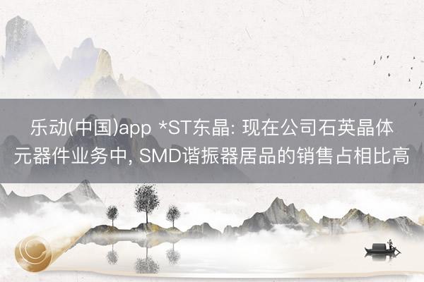 乐动(中国)app *ST东晶: 现在公司石英晶体元器件业务中， SMD谐振器居品的销售占相比高