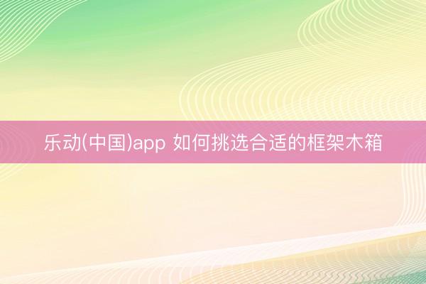 乐动(中国)app 如何挑选合适的框架木箱