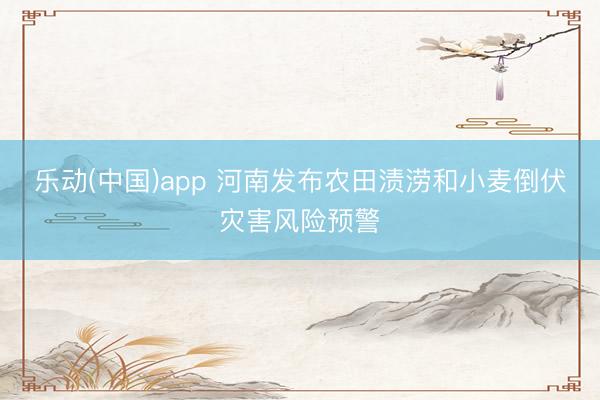 乐动(中国)app 河南发布农田渍涝和小麦倒伏灾害风险预警