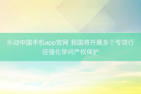 乐动中国手机app官网 我国将开展多个专项行径强化学问产权保护
