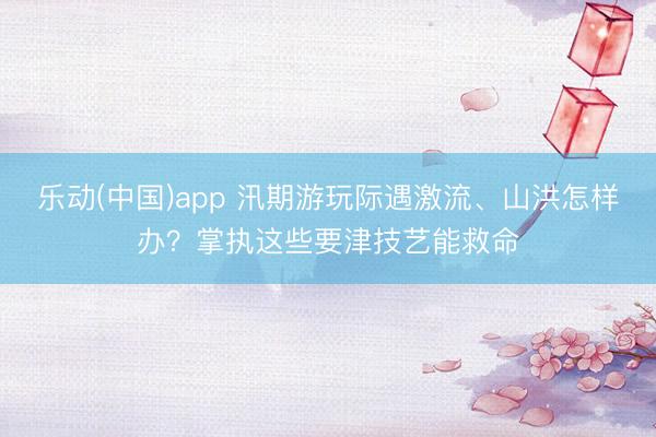 乐动(中国)app 汛期游玩际遇激流、山洪怎样办？掌执这些要津技艺能救命