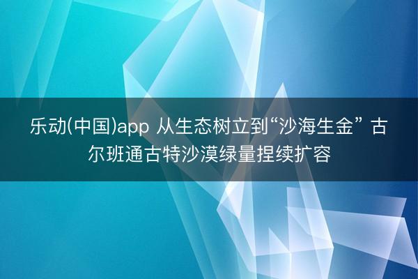 乐动(中国)app 从生态树立到“沙海生金” 古尔班通古特沙漠绿量捏续扩容
