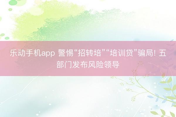 乐动手机app 警惕“招转培”“培训贷”骗局! 五部门发布风险领导