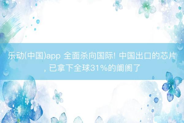 乐动(中国)app 全面杀向国际! 中国出口的芯片， 已拿下全球31%的阛阓了