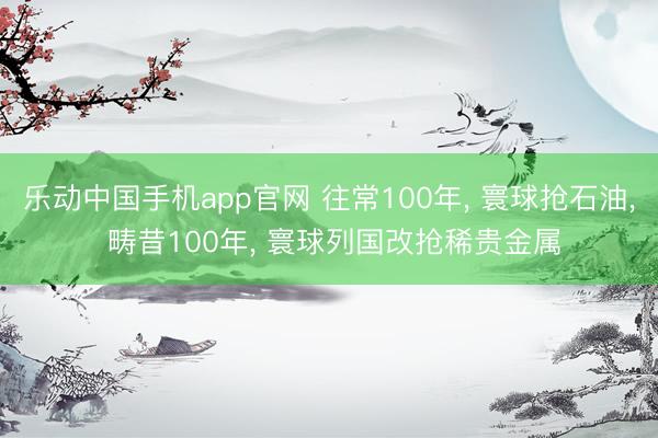 乐动中国手机app官网 往常100年， 寰球抢石油， 畴昔100年， 寰球列国改抢稀贵金属