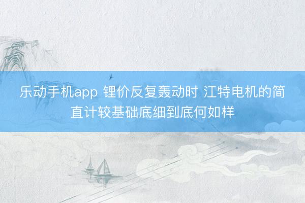 乐动手机app 锂价反复轰动时 江特电机的简直计较基础底细到底何如样