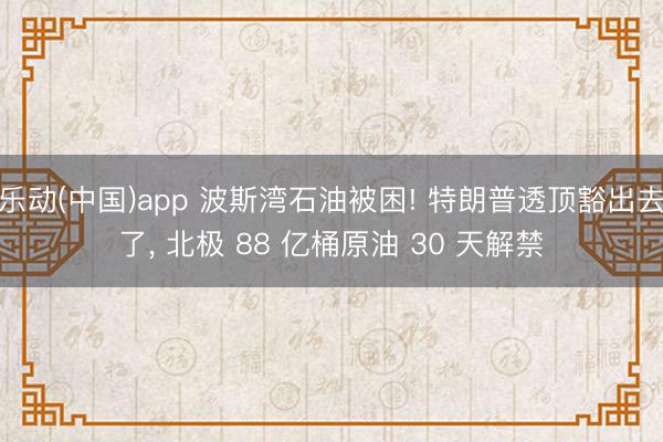 乐动(中国)app 波斯湾石油被困! 特朗普透顶豁出去了， 北极 88 亿桶原油 30 天解禁