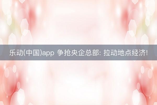 乐动(中国)app 争抢央企总部: 拉动地点经济!