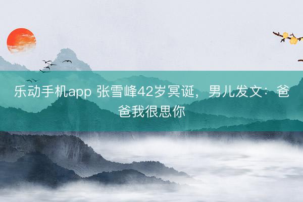 乐动手机app 张雪峰42岁冥诞，男儿发文：爸爸我很思你