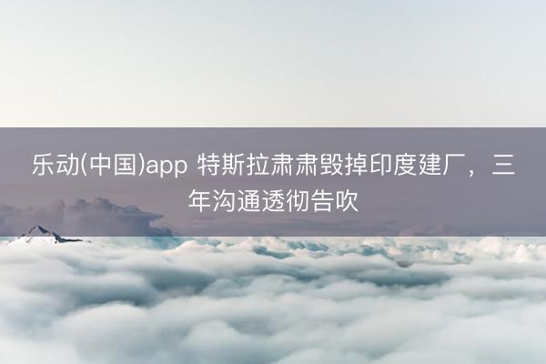 乐动(中国)app 特斯拉肃肃毁掉印度建厂，三年沟通透彻告吹