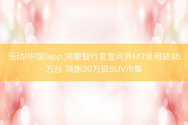乐动(中国)app 鸿蒙智行官宣问界M7录用破45万台 领跑30万级SUV市集