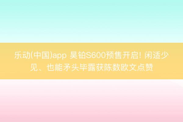 乐动(中国)app 昊铂S600预售开启! 闲适少见、也能矛头毕露获陈数欧文点赞
