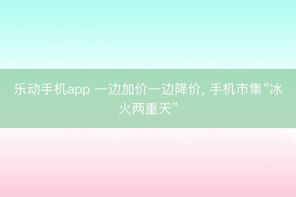 乐动手机app 一边加价一边降价， 手机市集“冰火两重天”