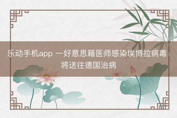 乐动手机app 一好意思籍医师感染埃博拉病毒 将送往德国治病