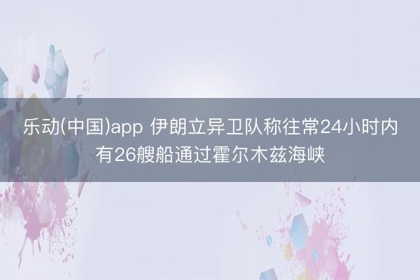 乐动(中国)app 伊朗立异卫队称往常24小时内有26艘船通过霍尔木兹海峡