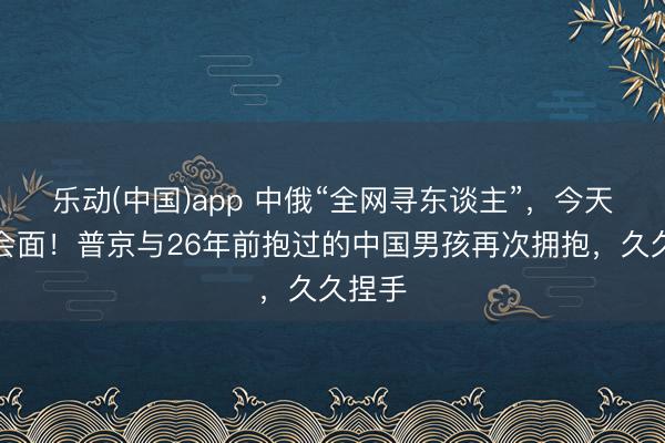乐动(中国)app 中俄“全网寻东谈主”，今天见效会面！普京与26年前抱过的中国男孩再次拥抱，久久捏手