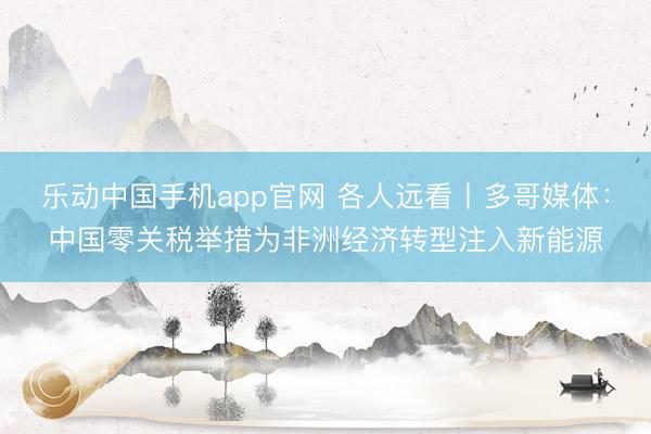乐动中国手机app官网 各人远看丨多哥媒体：中国零关税举措为非洲经济转型注入新能源