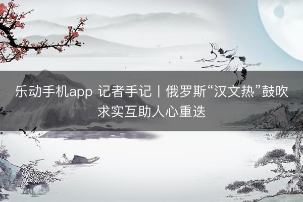 乐动手机app 记者手记丨俄罗斯“汉文热”鼓吹求实互助人心重迭