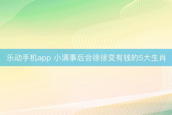乐动手机app 小满事后会徐徐变有钱的5大生肖