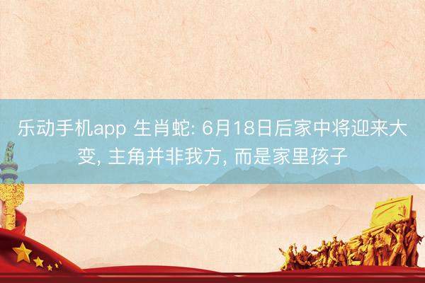 乐动手机app 生肖蛇: 6月18日后家中将迎来大变， 主角并非我方， 而是家里孩子