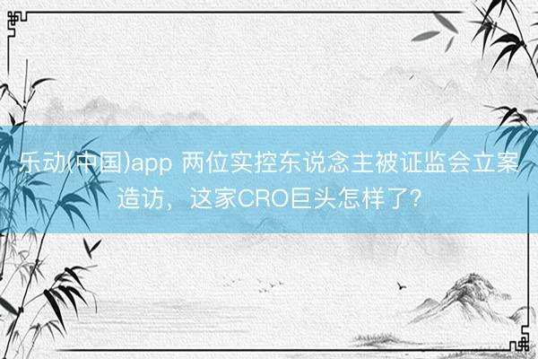 乐动(中国)app 两位实控东说念主被证监会立案造访，这家CRO巨头怎样了？