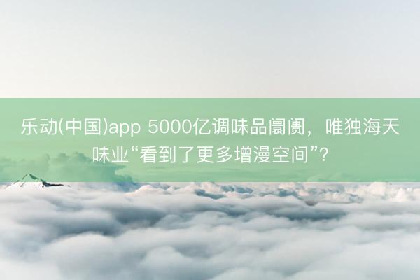 乐动(中国)app 5000亿调味品阛阓，唯独海天味业“看到了更多增漫空间”？