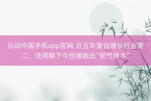 乐动中国手机app官网 近五年复合增长行业第二，逆周期下今世缘跑出“韧性样本”