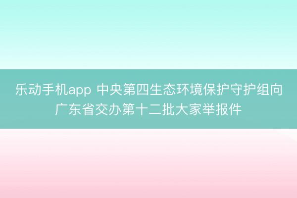 乐动手机app 中央第四生态环境保护守护组向广东省交办第十二批大家举报件