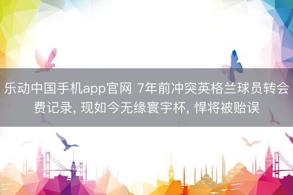 乐动中国手机app官网 7年前冲突英格兰球员转会费记录， 现如今无缘寰宇杯， 悍将被贻误