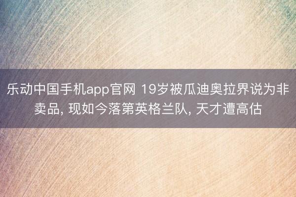 乐动中国手机app官网 19岁被瓜迪奥拉界说为非卖品， 现如今落第英格兰队， 天才遭高估