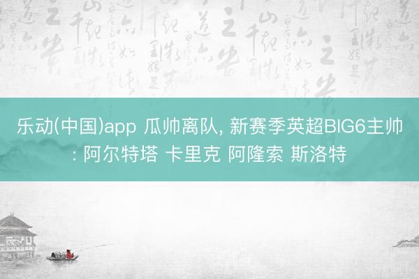 乐动(中国)app 瓜帅离队， 新赛季英超BIG6主帅: 阿尔特塔 卡里克 阿隆索 斯洛特