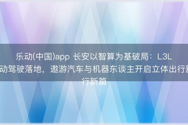 乐动(中国)app 长安以智算为基破局：L3L4自动驾驶落地，遨游汽车与机器东谈主开启立体出行新篇