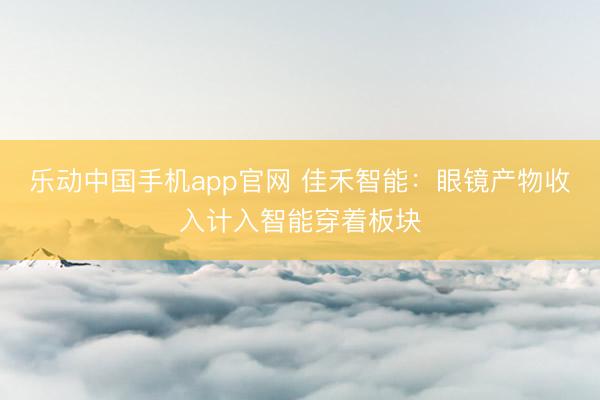 乐动中国手机app官网 佳禾智能：眼镜产物收入计入智能穿着板块