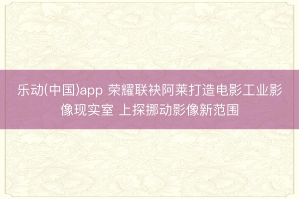 乐动(中国)app 荣耀联袂阿莱打造电影工业影像现实室 上探挪动影像新范围