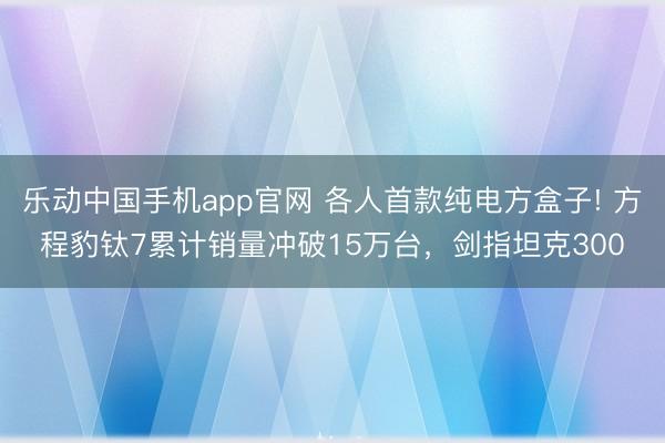 乐动中国手机app官网 各人首款纯电方盒子! 方程豹钛7累计销量冲破15万台，剑指坦克300