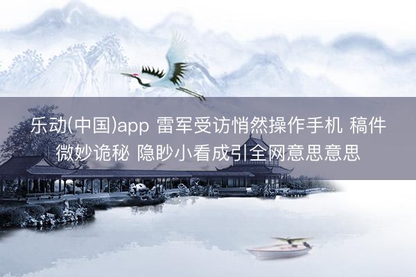 乐动(中国)app 雷军受访悄然操作手机 稿件微妙诡秘 隐眇小看成引全网意思意思