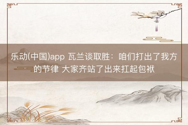 乐动(中国)app 瓦兰谈取胜：咱们打出了我方的节律 大家齐站了出来扛起包袱
