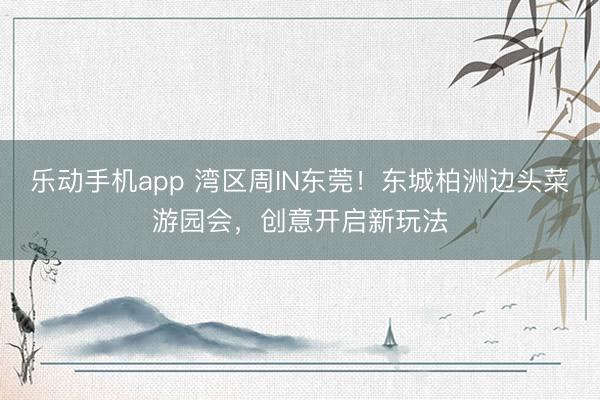 乐动手机app 湾区周IN东莞！东城柏洲边头菜游园会，创意开启新玩法