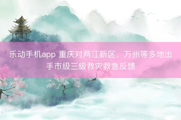 乐动手机app 重庆对两江新区、万州等多地出手市级三级救灾救急反馈