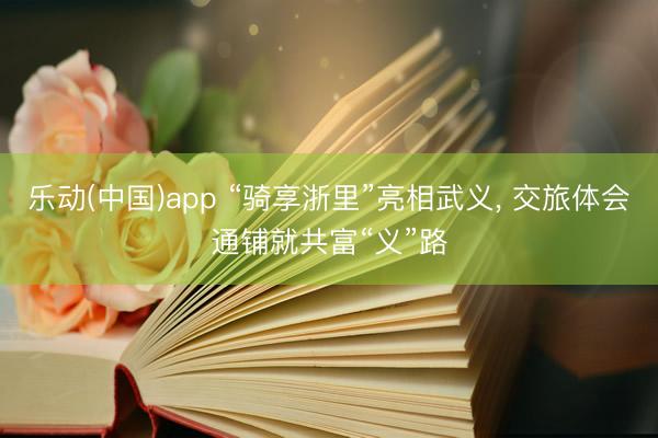 乐动(中国)app “骑享浙里”亮相武义， 交旅体会通铺就共富“义”路