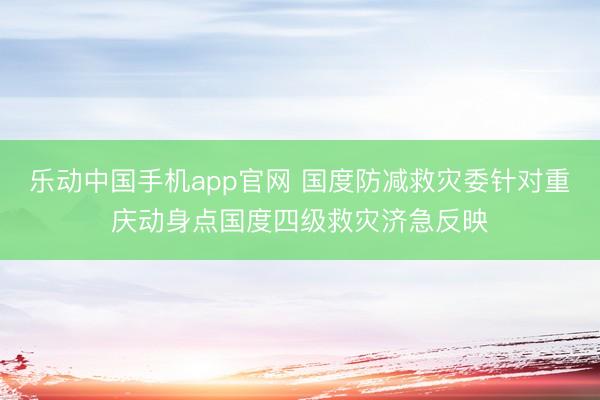 乐动中国手机app官网 国度防减救灾委针对重庆动身点国度四级救灾济急反映