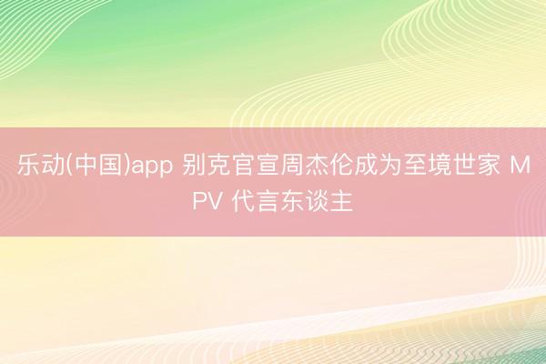 乐动(中国)app 别克官宣周杰伦成为至境世家 MPV 代言东谈主