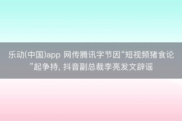 乐动(中国)app 网传腾讯字节因“短视频猪食论”起争持， 抖音副总裁李亮发文辟谣