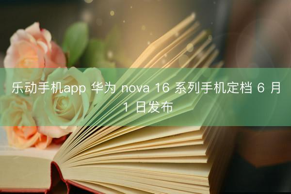 乐动手机app 华为 nova 16 系列手机定档 6 月 1 日发布