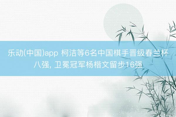 乐动(中国)app 柯洁等6名中国棋手晋级春兰杯八强， 卫冕冠军杨楷文留步16强