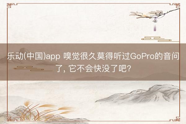 乐动(中国)app 嗅觉很久莫得听过GoPro的音问了， 它不会快没了吧?